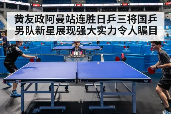 黄友政阿曼站连胜日乒三将国乒男队新星展现强大实力令人瞩目