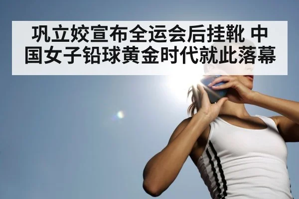 巩立姣宣布全运会后挂靴 中国女子铅球黄金时代就此落幕