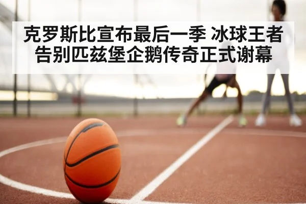 克罗斯比宣布最后一季 冰球王者告别匹兹堡企鹅传奇正式谢幕