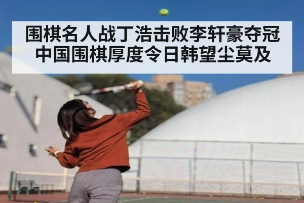 围棋名人战丁浩击败李轩豪夺冠 中国围棋厚度令日韩望尘莫及